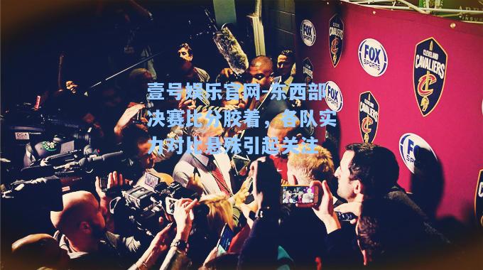 东西部决赛比分胶着，各队实力对比悬殊引起关注